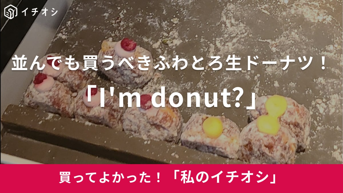 並んでも買うべき！「I'm donut?」は唯一無二のとろける生触感でリピ確定（30代女性）