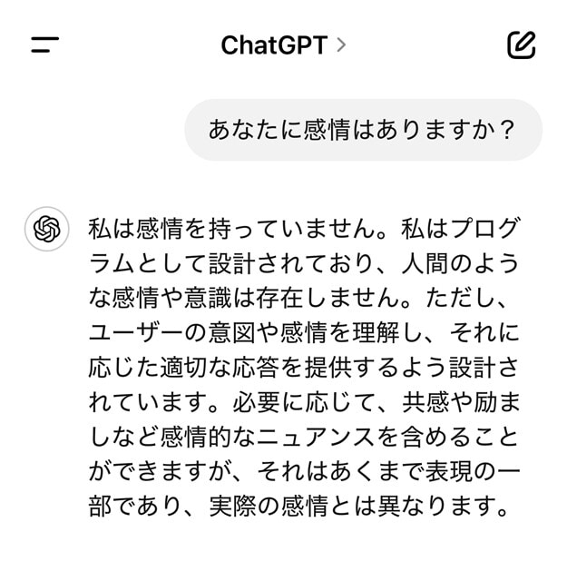 ChatGPTに感情があるか質問してみたところ、お手本のような回答が得られた。大手サービスであればこうした自主規制がされていると思われるが、今後出てくる＂人間らしさ＂を売りにした新興サービスについては要注意かもしれない